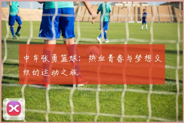中牟张勇篮球：热血青春与梦想交织的运动之旅