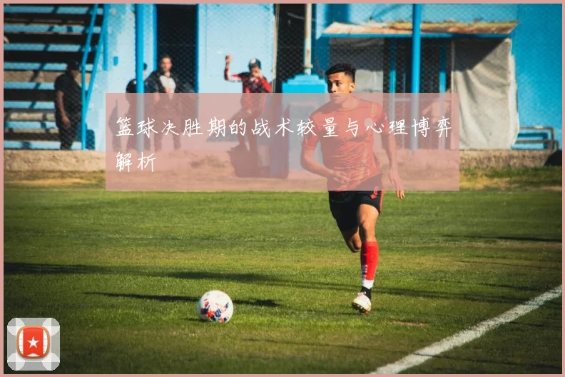 篮球决胜期的战术较量与心理博弈解析
