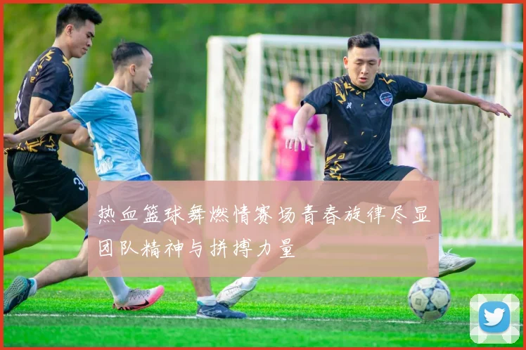 热血篮球舞燃情赛场青春旋律尽显团队精神与拼搏力量