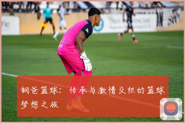 钢爸篮球：传承与激情交织的篮球梦想之旅