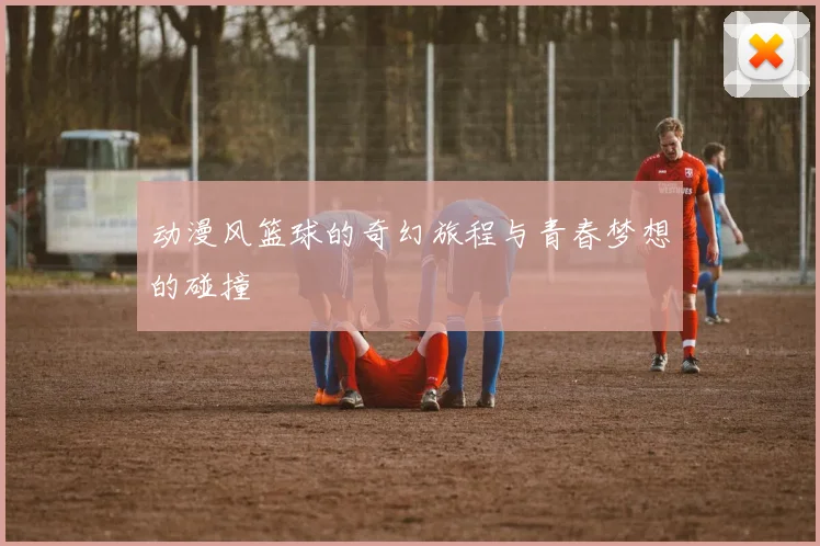 动漫风篮球的奇幻旅程与青春梦想的碰撞