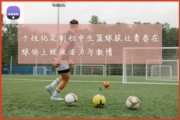 个性化定制初中生篮球服让青春在球场上绽放活力与激情