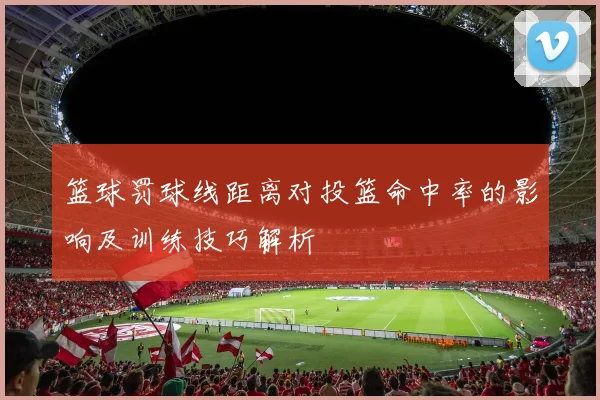 篮球罚球线距离对投篮命中率的影响及训练技巧解析