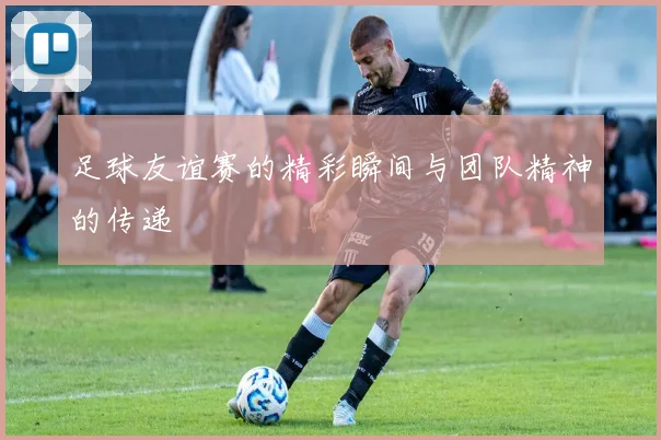 足球友谊赛的精彩瞬间与团队精神的传递