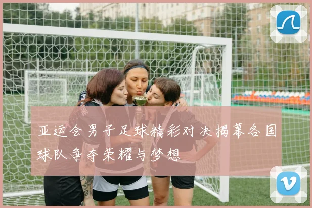 亚运会男子足球精彩对决揭幕各国球队争夺荣耀与梦想