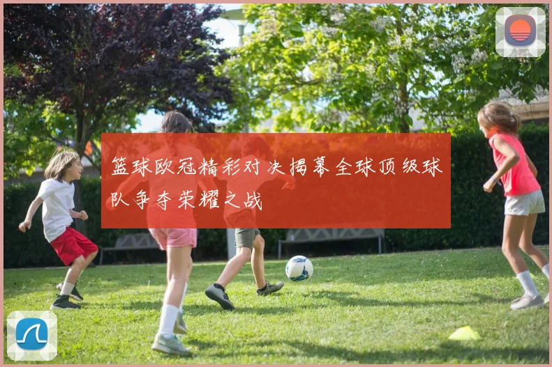 篮球欧冠精彩对决揭幕全球顶级球队争夺荣耀之战