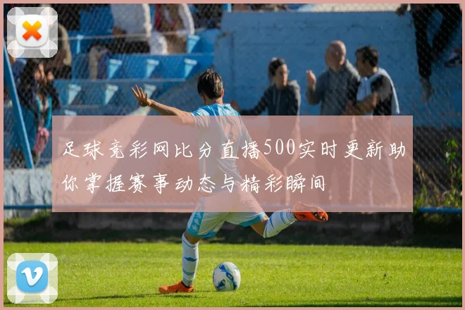 足球竞彩网比分直播500实时更新助你掌握赛事动态与精彩瞬间
