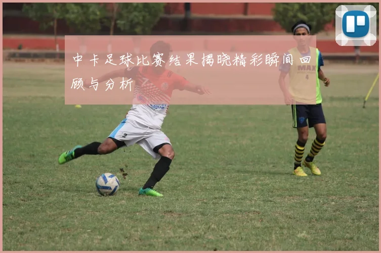 中卡足球比赛结果揭晓精彩瞬间回顾与分析